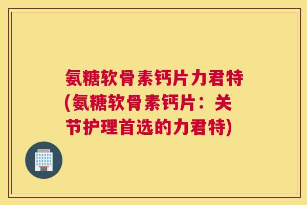 氨糖软骨素钙片力君特(氨糖软骨素钙片：关节护理首选的力君特)