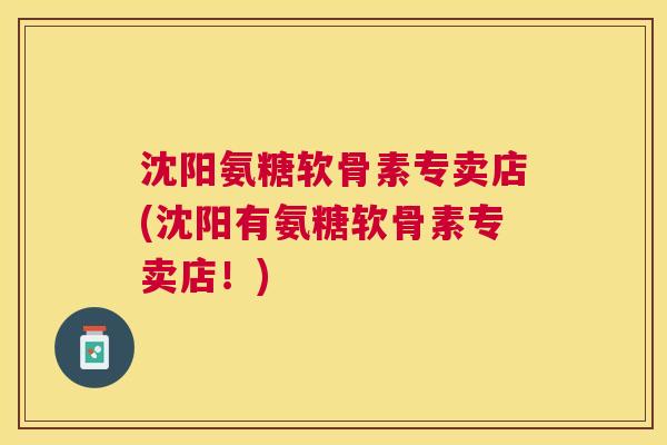沈阳氨糖软骨素专卖店(沈阳有氨糖软骨素专卖店！)