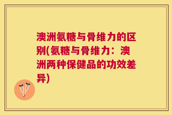 澳洲氨糖与骨维力的区别(氨糖与骨维力：澳洲两种保健品的功效差异)