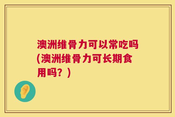 澳洲维骨力可以常吃吗(澳洲维骨力可长期食用吗？)