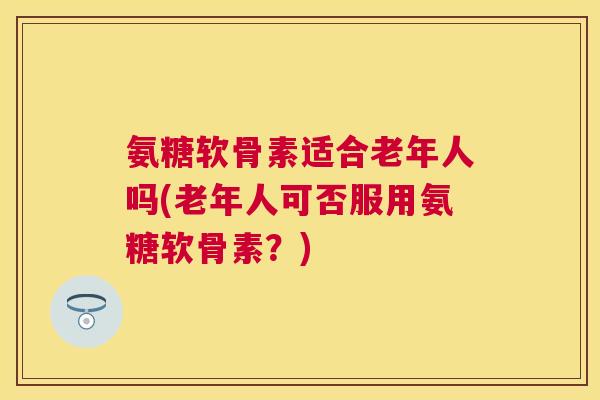 氨糖软骨素适合老年人吗(老年人可否服用氨糖软骨素？)