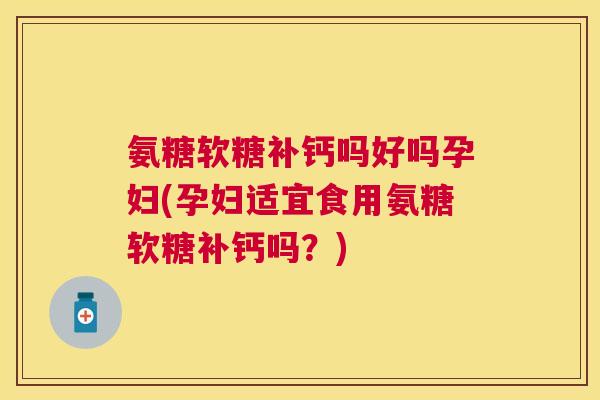 氨糖软糖补钙吗好吗孕妇(孕妇适宜食用氨糖软糖补钙吗？)