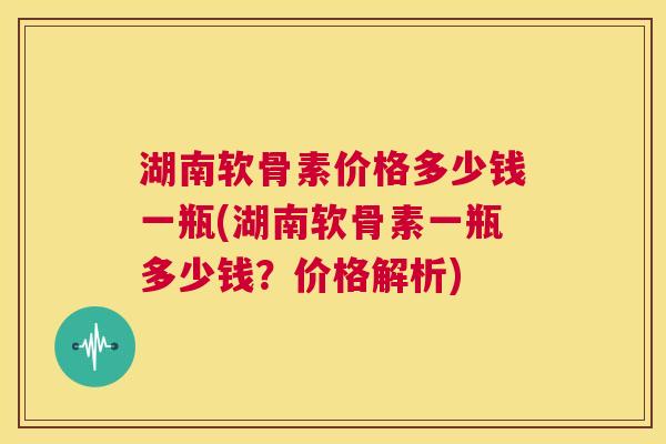 湖南软骨素价格多少钱一瓶(湖南软骨素一瓶多少钱?价格解析) 湖南软骨素价格多少钱一瓶(湖南软骨素一瓶多少钱?价格解析)