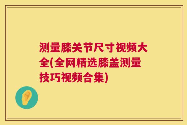 测量膝关节尺寸视频大全(全网精选膝盖测量技巧视频合集)