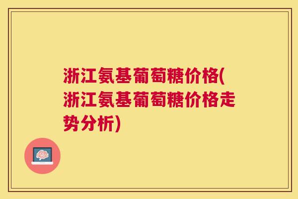 浙江氨基葡萄糖价格(浙江氨基葡萄糖价格走势分析)
