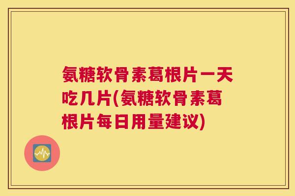 氨糖软骨素葛根片一天吃几片(氨糖软骨素葛根片每日用量建议)