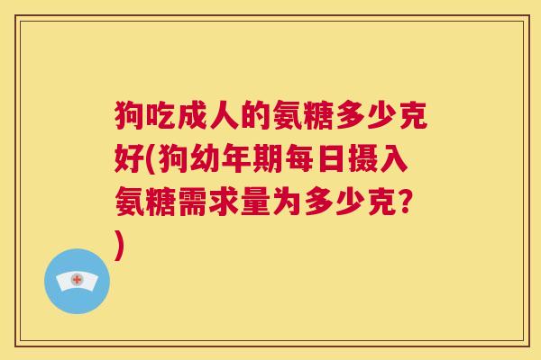 狗吃成人的氨糖多少克好(狗幼年期每日摄入氨糖需求量为多少克？)