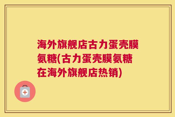 海外旗舰店古力蛋壳膜氨糖(古力蛋壳膜氨糖在海外旗舰店热销)