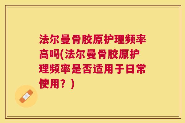 法尔曼骨胶原护理频率高吗(法尔曼骨胶原护理频率是否适用于日常使用？)