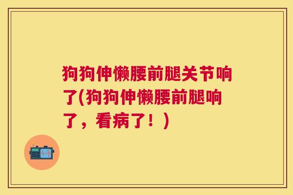 狗狗伸懒腰前腿关节响了(狗狗伸懒腰前腿响了，看病了！)