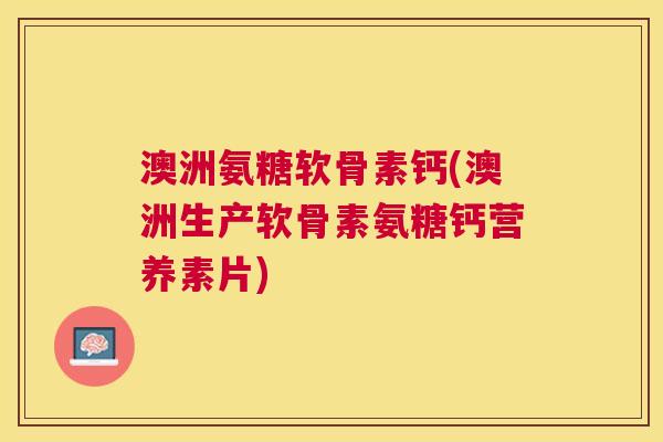 澳洲氨糖软骨素钙(澳洲生产软骨素氨糖钙营养素片)
