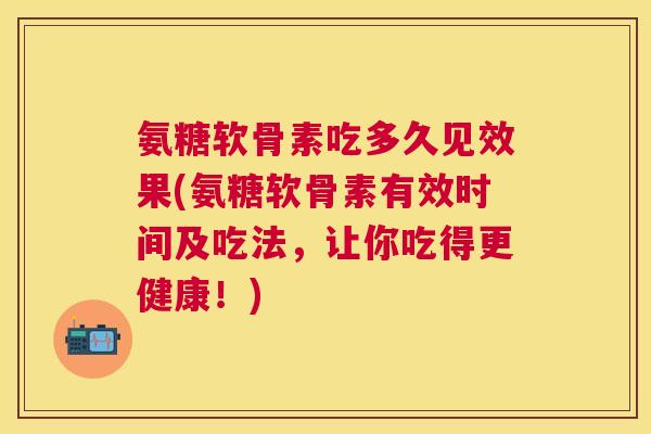 氨糖软骨素吃多久见效果(氨糖软骨素有效时间及吃法，让你吃得更健康！)