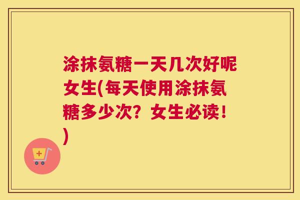 涂抹氨糖一天几次好呢女生(每天使用涂抹氨糖多少次？女生必读！)