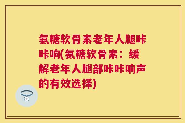 氨糖软骨素老年人腿咔咔响(氨糖软骨素：缓解老年人腿部咔咔响声的有效选择)