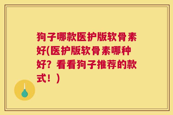 狗子哪款医护版软骨素好(医护版软骨素哪种好？看看狗子推荐的款式！)