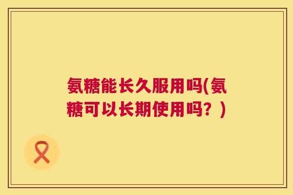 氨糖能长久服用吗(氨糖可以长期使用吗？)