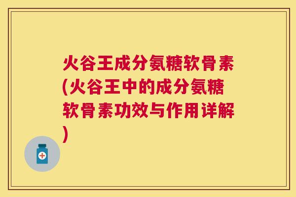 火谷王成分氨糖软骨素(火谷王中的成分氨糖软骨素功效与作用详解)