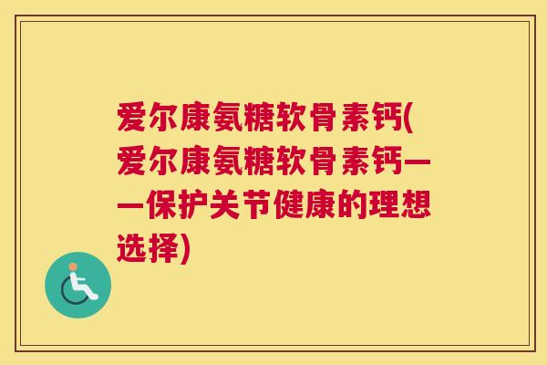爱尔康氨糖软骨素钙(爱尔康氨糖软骨素钙——保护关节健康的理想选择)