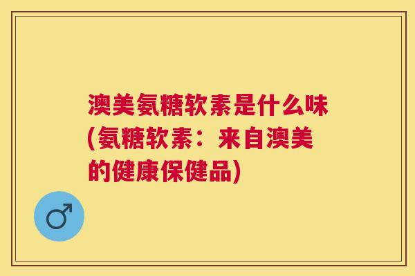 澳美氨糖软素是什么味(氨糖软素：来自澳美的健康保健品)
