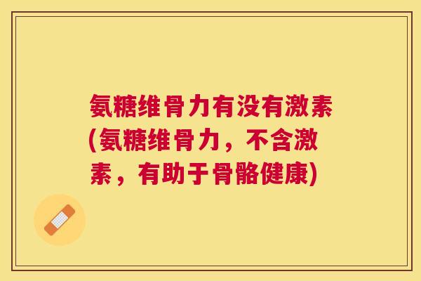 氨糖维骨力有没有激素(氨糖维骨力，不含激素，有助于骨骼健康)