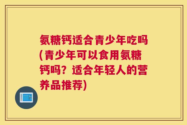 氨糖钙适合青少年吃吗(青少年可以食用氨糖钙吗？适合年轻人的营养品推荐)
