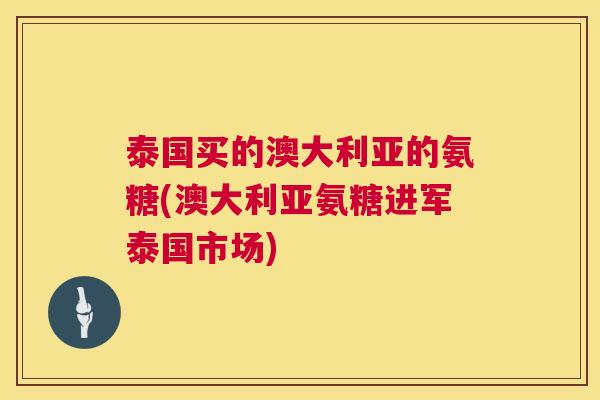 泰国买的澳大利亚的氨糖(澳大利亚氨糖进军泰国市场)