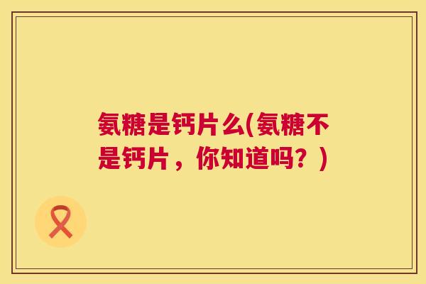 氨糖是钙片么(氨糖不是钙片，你知道吗？)