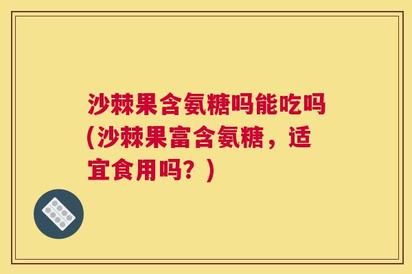 沙棘果含氨糖吗能吃吗(沙棘果富含氨糖，适宜食用吗？)