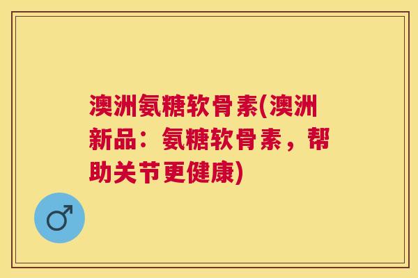 澳洲氨糖软骨素(澳洲新品：氨糖软骨素，帮助关节更健康)