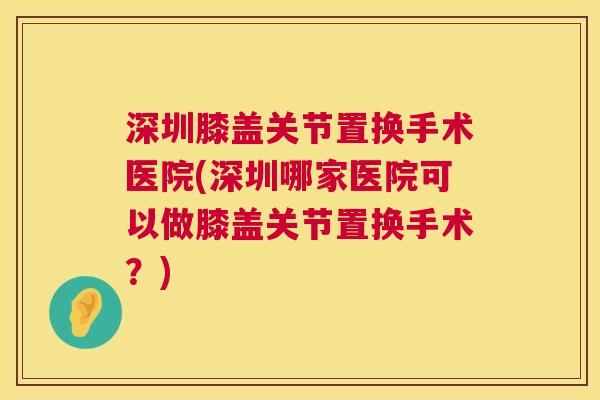 深圳膝盖关节置换手术医院(深圳哪家医院可以做膝盖关节置换手术？)