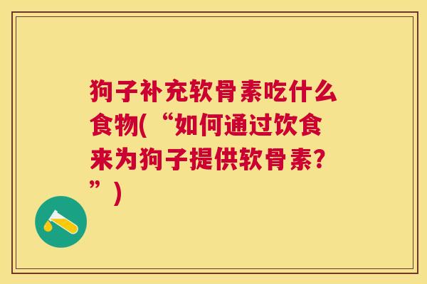 狗子补充软骨素吃什么食物(“如何通过饮食来为狗子提供软骨素？”)