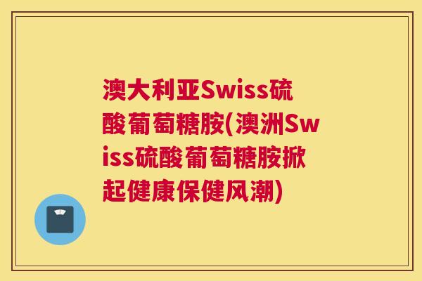 澳大利亚Swiss硫酸葡萄糖胺(澳洲Swiss硫酸葡萄糖胺掀起健康保健风潮)