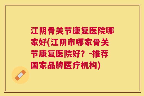 江阴骨关节康复医院哪家好(江阴市哪家骨关节康复医院好？-推荐国家品牌医疗机构)