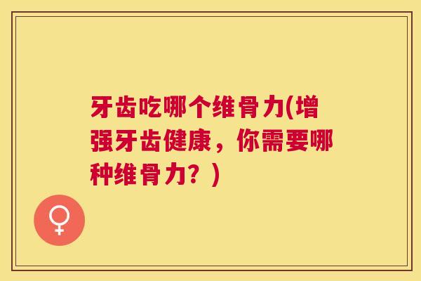 牙齿吃哪个维骨力(增强牙齿健康，你需要哪种维骨力？)
