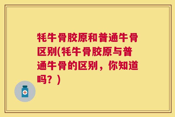 牦牛骨胶原和普通牛骨区别(牦牛骨胶原与普通牛骨的区别，你知道吗？)