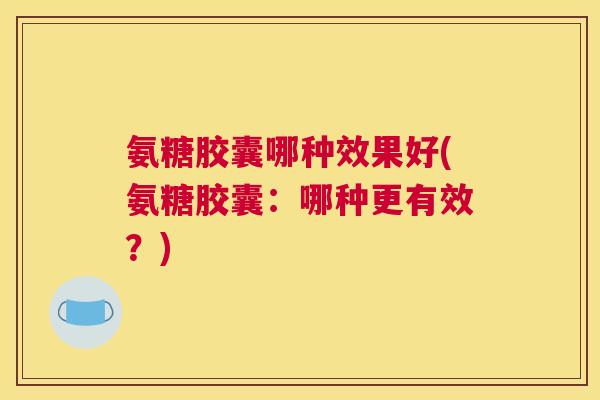 氨糖胶囊哪种效果好(氨糖胶囊：哪种更有效？)