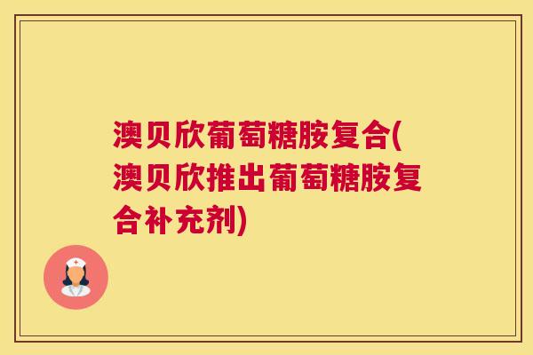 澳贝欣葡萄糖胺复合(澳贝欣推出葡萄糖胺复合补充剂)