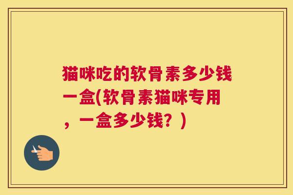 猫咪吃的软骨素多少钱一盒(软骨素猫咪专用，一盒多少钱？)