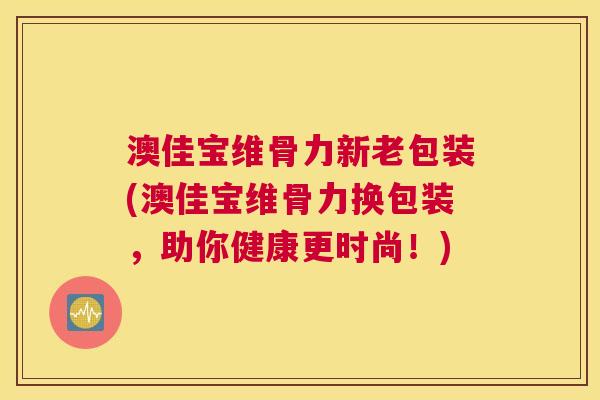 澳佳宝维骨力新老包装(澳佳宝维骨力换包装，助你健康更时尚！)