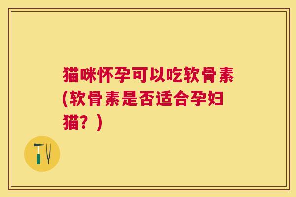 猫咪怀孕可以吃软骨素(软骨素是否适合孕妇猫？)