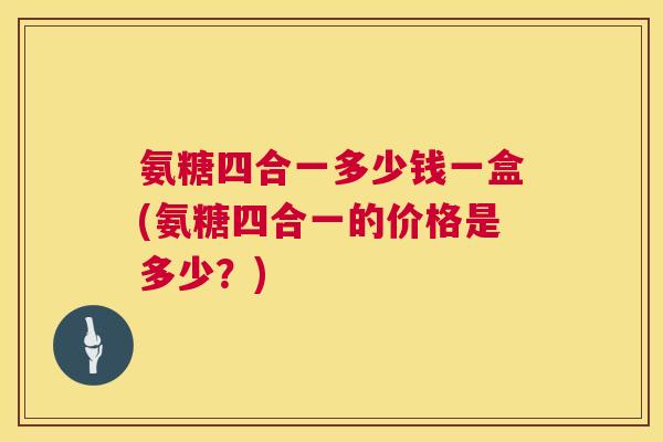 氨糖四合一多少钱一盒(氨糖四合一的价格是多少？)