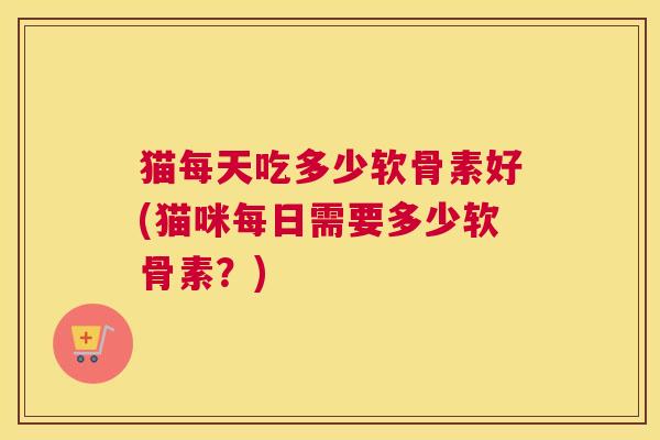 猫每天吃多少软骨素好(猫咪每日需要多少软骨素?) 猫每天吃多少软骨素好(猫咪每日需要多少软骨素?)