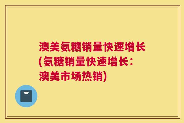 澳美氨糖销量快速增长(氨糖销量快速增长:澳美市场热销) 澳美氨糖销量快速增长(氨糖销量快速增长:澳美市场热销)