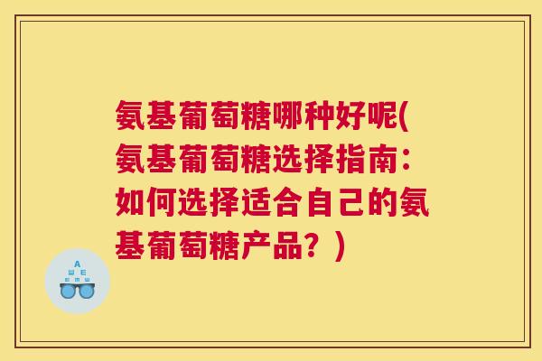氨基葡萄糖哪种好呢(氨基葡萄糖选择指南:如何选择适合自己的氨基葡萄糖产品?)