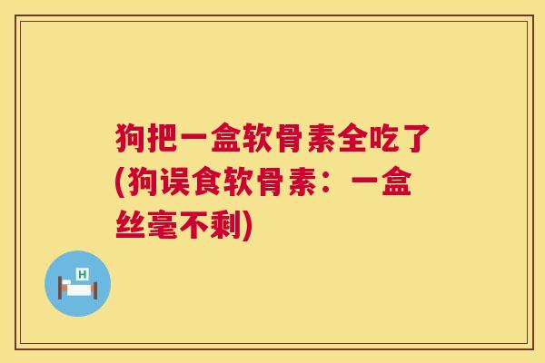 狗把一盒软骨素全吃了(狗误食软骨素：一盒丝毫不剩)