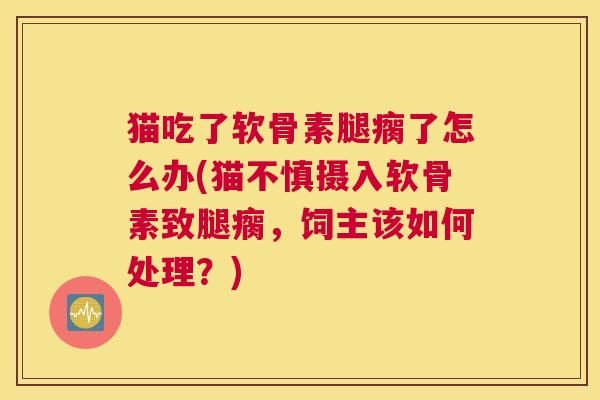 猫吃了软骨素腿瘸了怎么办(猫不慎摄入软骨素致腿瘸，饲主该如何处理？)