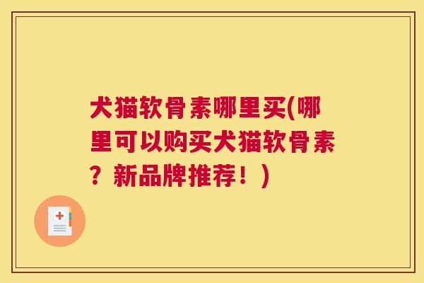 犬猫软骨素哪里买(哪里可以购买犬猫软骨素？新品牌推荐！)