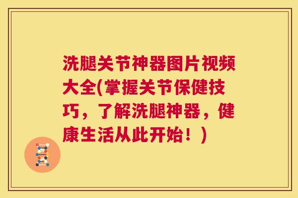 洗腿关节神器图片视频大全(掌握关节保健技巧，了解洗腿神器，健康生活从此开始！)