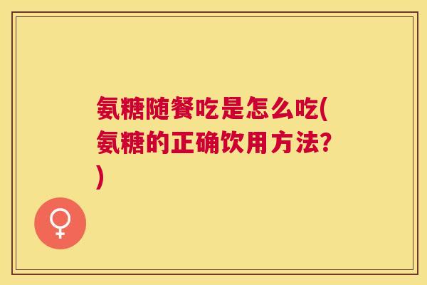 氨糖随餐吃是怎么吃(氨糖的正确饮用方法？)