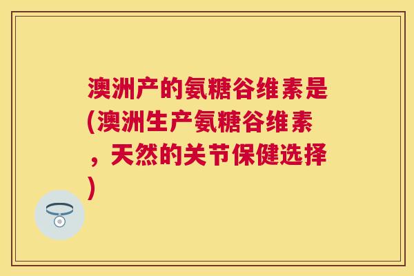 澳洲产的氨糖谷维素是(澳洲生产氨糖谷维素，天然的关节保健选择)